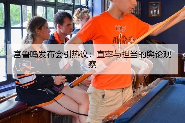 宫鲁鸣发布会引热议：直率与担当的舆论观察